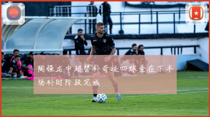 陶强龙中超替补奇迹四球全在下半场补时阶段完成