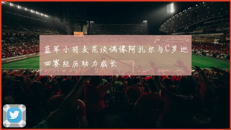 蓝军小将麦昆谈偶像阿扎尔与C罗巡回赛经历助力成长