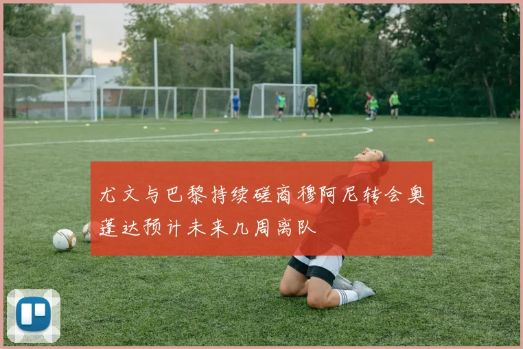 尤文与巴黎持续磋商穆阿尼转会奥蓬达预计未来几周离队